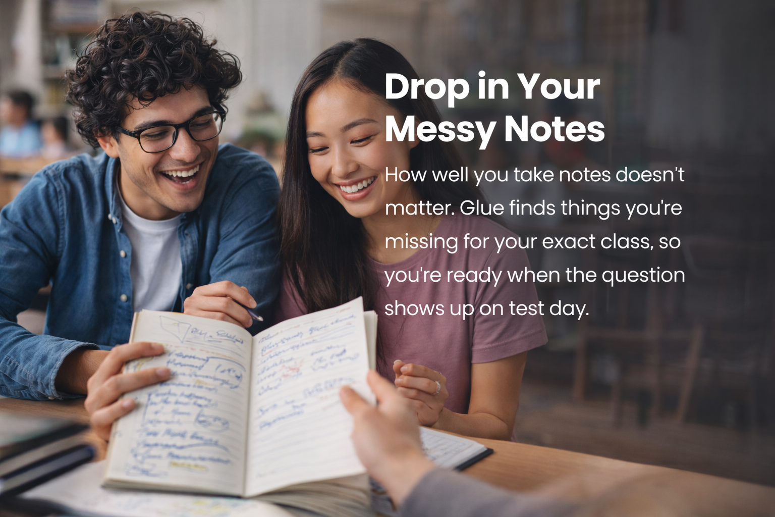 Drop In Your Messy Notes. How well you take notes does not matter. Glue finds things you are missing for your exact class, so you are ready when the question shows up on test day.